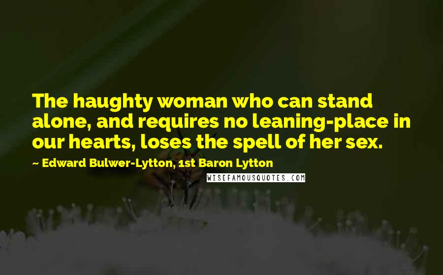 Edward Bulwer-Lytton, 1st Baron Lytton Quotes: The haughty woman who can stand alone, and requires no leaning-place in our hearts, loses the spell of her sex.