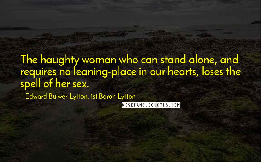 Edward Bulwer-Lytton, 1st Baron Lytton Quotes: The haughty woman who can stand alone, and requires no leaning-place in our hearts, loses the spell of her sex.