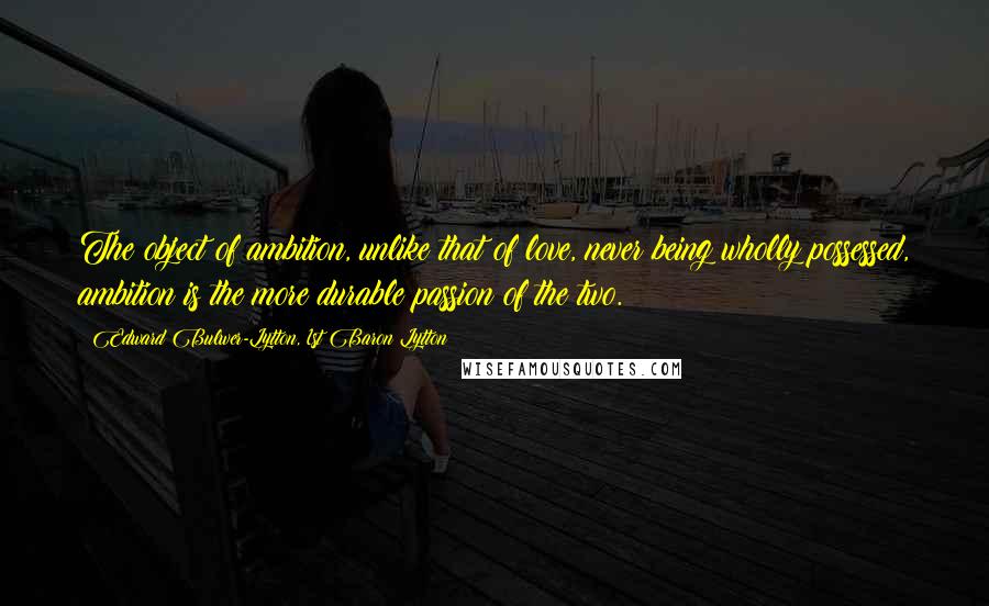 Edward Bulwer-Lytton, 1st Baron Lytton Quotes: The object of ambition, unlike that of love, never being wholly possessed, ambition is the more durable passion of the two.