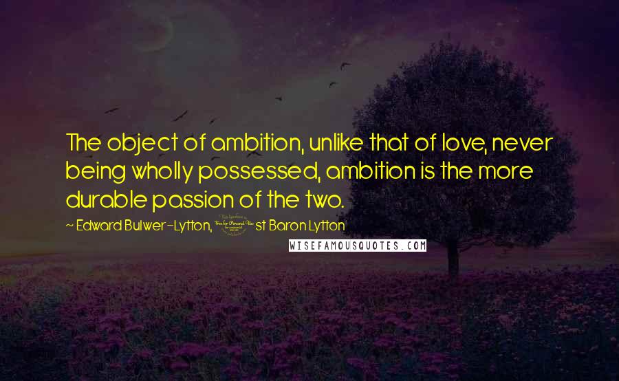 Edward Bulwer-Lytton, 1st Baron Lytton Quotes: The object of ambition, unlike that of love, never being wholly possessed, ambition is the more durable passion of the two.