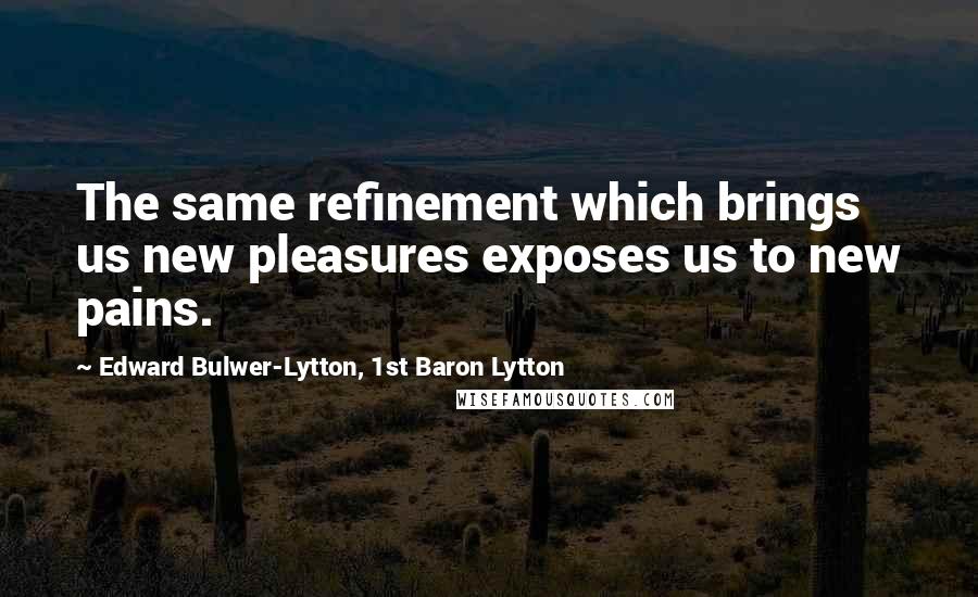 Edward Bulwer-Lytton, 1st Baron Lytton Quotes: The same refinement which brings us new pleasures exposes us to new pains.