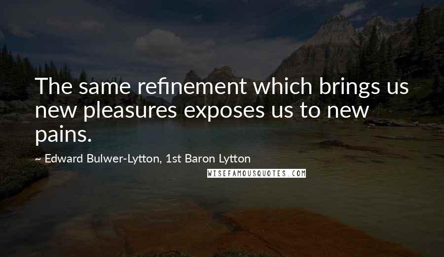 Edward Bulwer-Lytton, 1st Baron Lytton Quotes: The same refinement which brings us new pleasures exposes us to new pains.