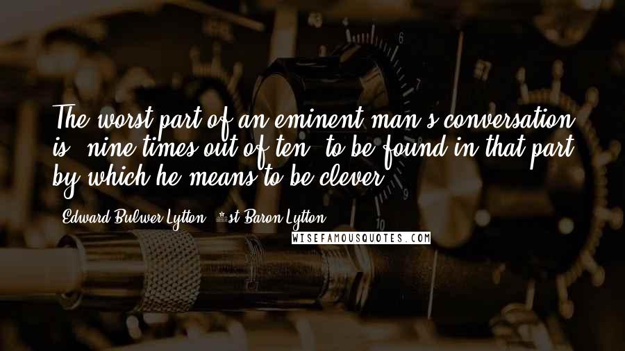 Edward Bulwer-Lytton, 1st Baron Lytton Quotes: The worst part of an eminent man's conversation is, nine times out of ten, to be found in that part by which he means to be clever.