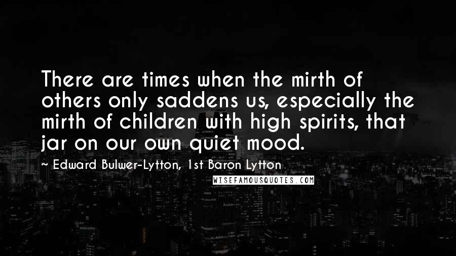 Edward Bulwer-Lytton, 1st Baron Lytton Quotes: There are times when the mirth of others only saddens us, especially the mirth of children with high spirits, that jar on our own quiet mood.