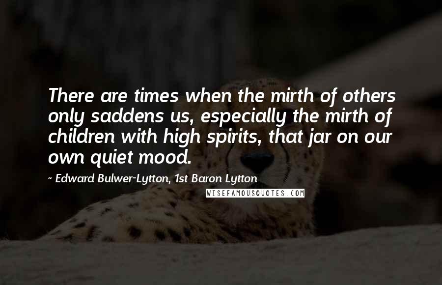 Edward Bulwer-Lytton, 1st Baron Lytton Quotes: There are times when the mirth of others only saddens us, especially the mirth of children with high spirits, that jar on our own quiet mood.