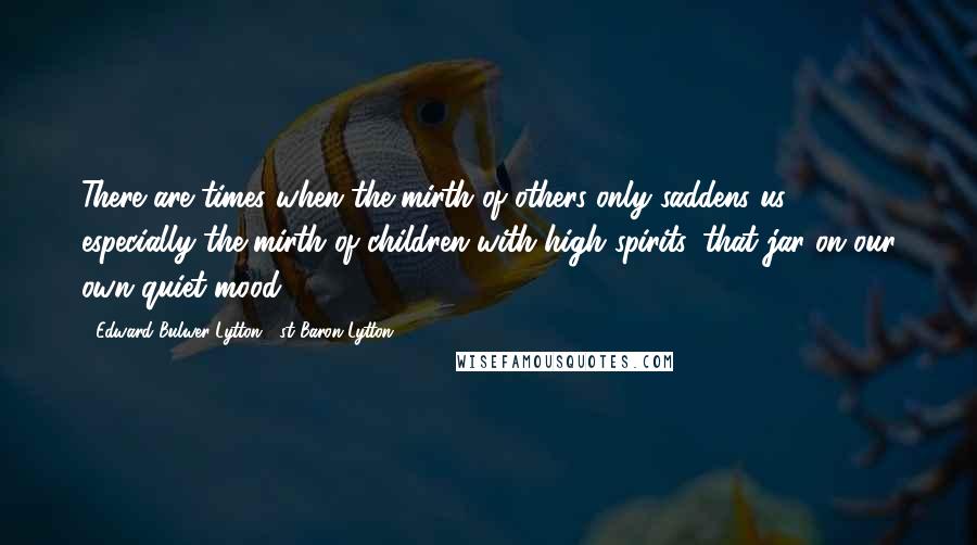 Edward Bulwer-Lytton, 1st Baron Lytton Quotes: There are times when the mirth of others only saddens us, especially the mirth of children with high spirits, that jar on our own quiet mood.