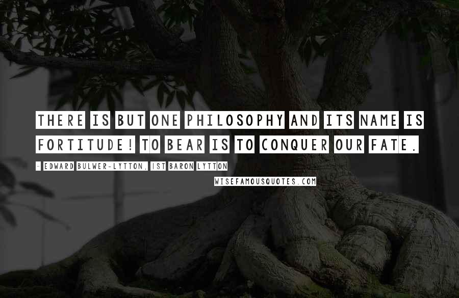 Edward Bulwer-Lytton, 1st Baron Lytton Quotes: There is but one philosophy and its name is fortitude! To bear is to conquer our fate.