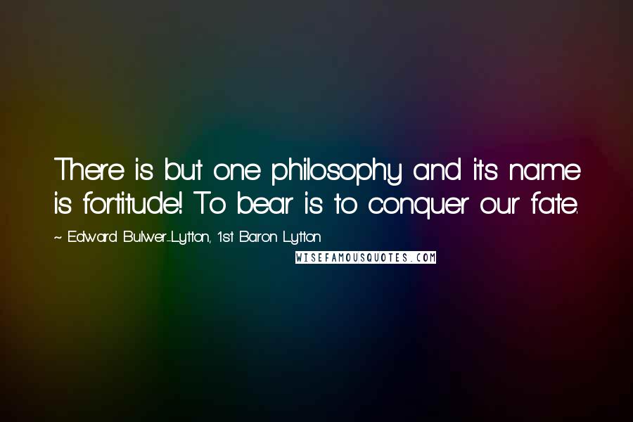 Edward Bulwer-Lytton, 1st Baron Lytton Quotes: There is but one philosophy and its name is fortitude! To bear is to conquer our fate.
