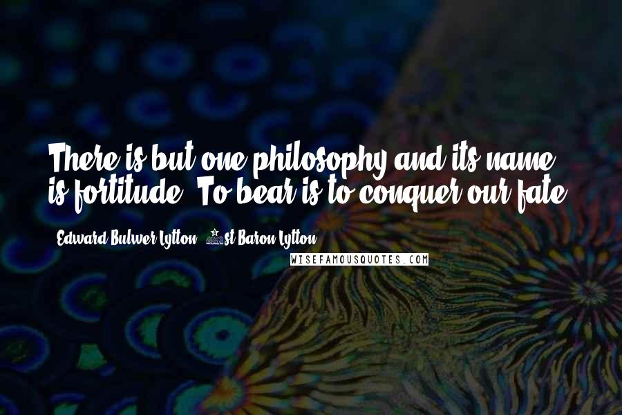 Edward Bulwer-Lytton, 1st Baron Lytton Quotes: There is but one philosophy and its name is fortitude! To bear is to conquer our fate.