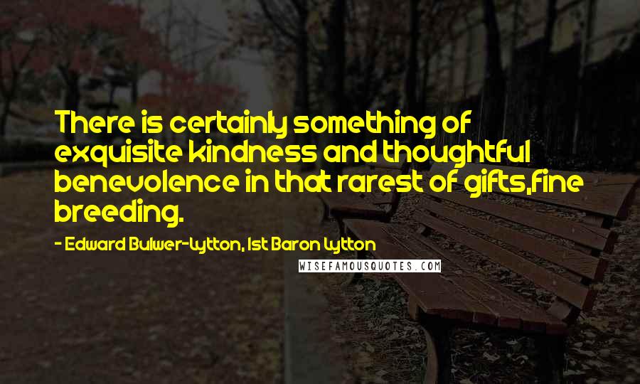 Edward Bulwer-Lytton, 1st Baron Lytton Quotes: There is certainly something of exquisite kindness and thoughtful benevolence in that rarest of gifts,fine breeding.