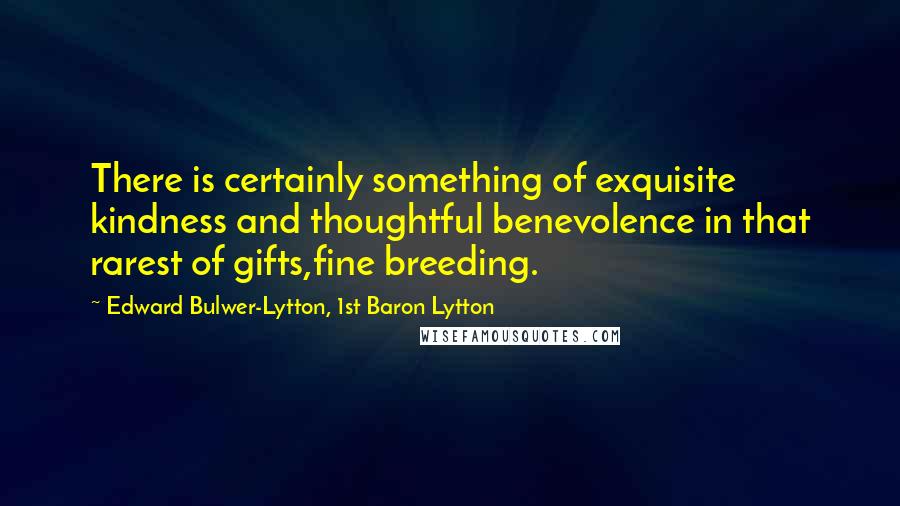 Edward Bulwer-Lytton, 1st Baron Lytton Quotes: There is certainly something of exquisite kindness and thoughtful benevolence in that rarest of gifts,fine breeding.