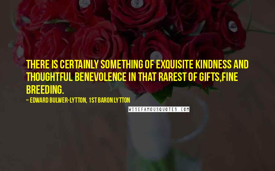 Edward Bulwer-Lytton, 1st Baron Lytton Quotes: There is certainly something of exquisite kindness and thoughtful benevolence in that rarest of gifts,fine breeding.