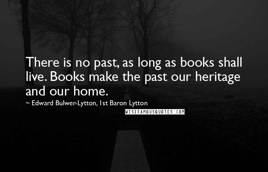 Edward Bulwer-Lytton, 1st Baron Lytton Quotes: There is no past, as long as books shall live. Books make the past our heritage and our home.