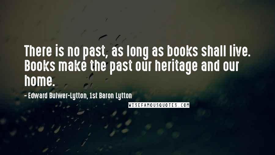 Edward Bulwer-Lytton, 1st Baron Lytton Quotes: There is no past, as long as books shall live. Books make the past our heritage and our home.