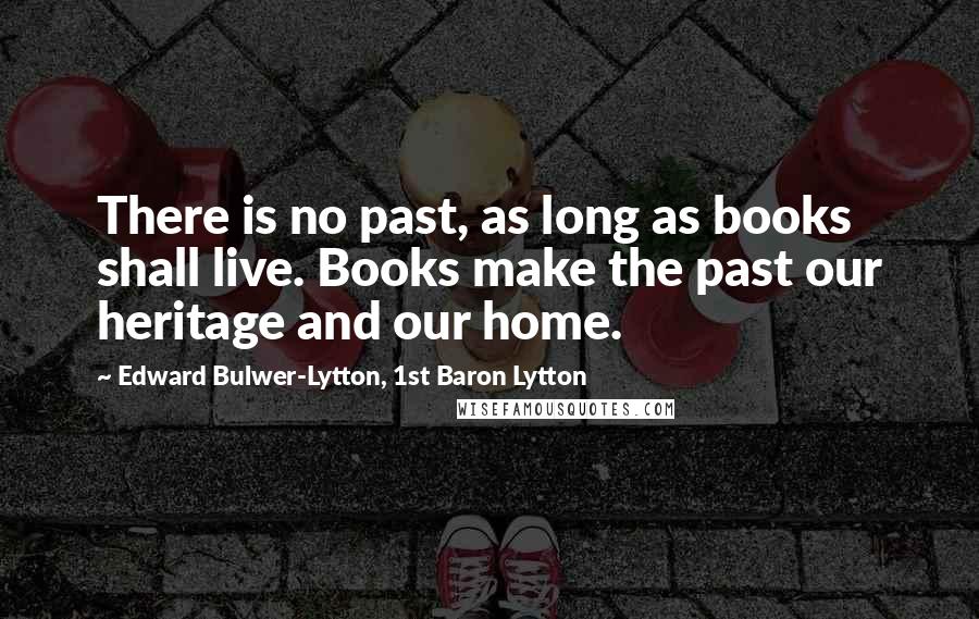 Edward Bulwer-Lytton, 1st Baron Lytton Quotes: There is no past, as long as books shall live. Books make the past our heritage and our home.