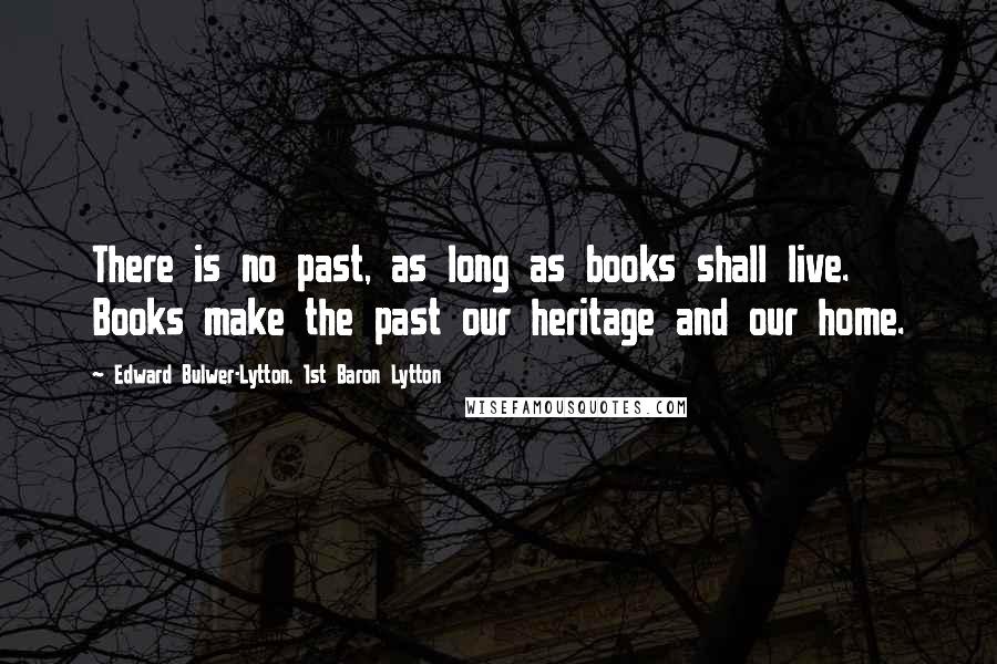 Edward Bulwer-Lytton, 1st Baron Lytton Quotes: There is no past, as long as books shall live. Books make the past our heritage and our home.
