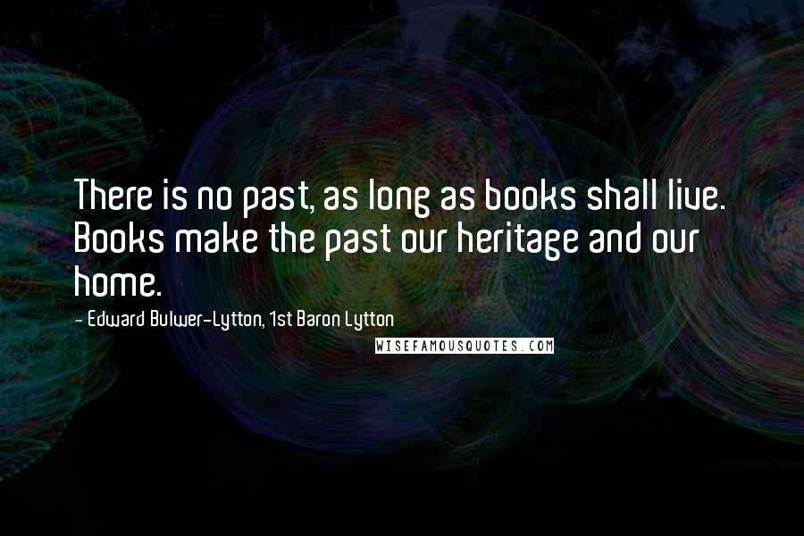 Edward Bulwer-Lytton, 1st Baron Lytton Quotes: There is no past, as long as books shall live. Books make the past our heritage and our home.