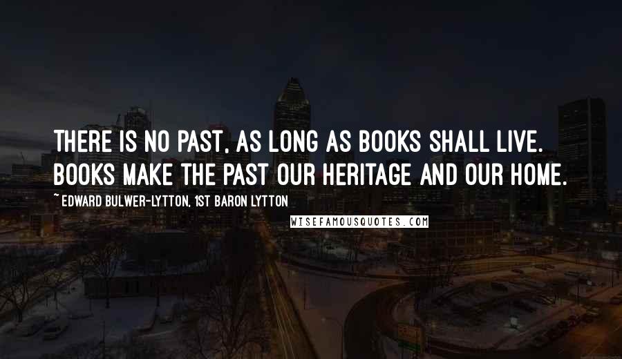 Edward Bulwer-Lytton, 1st Baron Lytton Quotes: There is no past, as long as books shall live. Books make the past our heritage and our home.