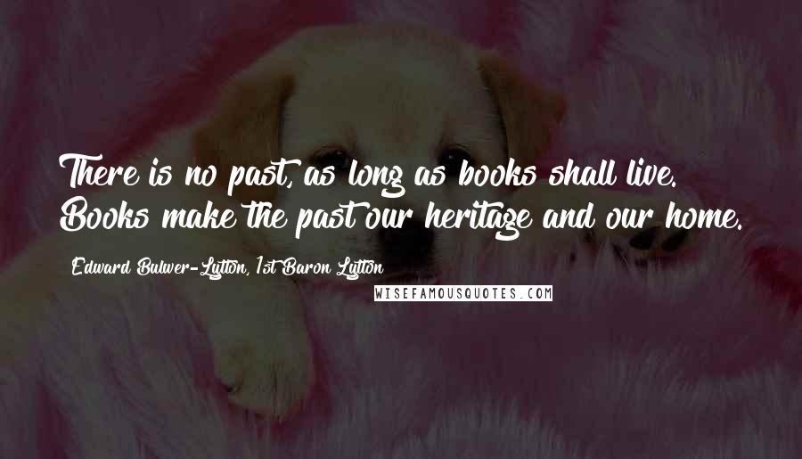 Edward Bulwer-Lytton, 1st Baron Lytton Quotes: There is no past, as long as books shall live. Books make the past our heritage and our home.