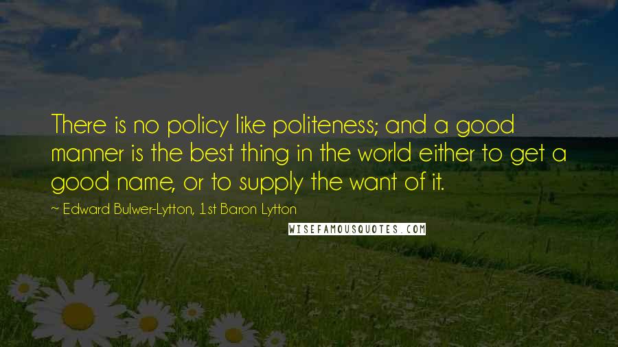 Edward Bulwer-Lytton, 1st Baron Lytton Quotes: There is no policy like politeness; and a good manner is the best thing in the world either to get a good name, or to supply the want of it.
