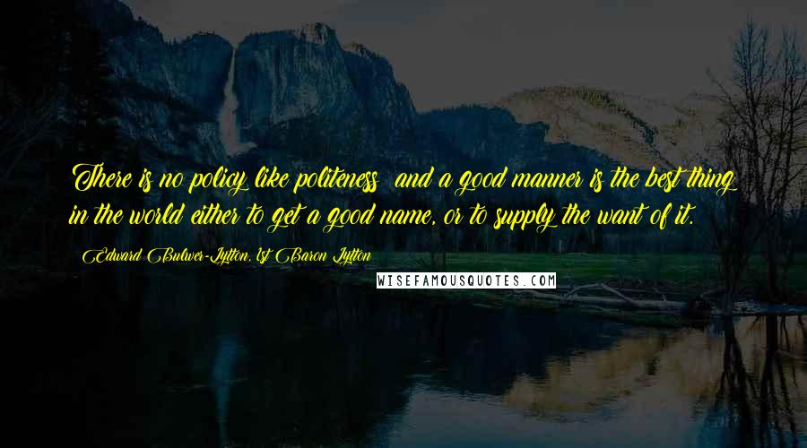 Edward Bulwer-Lytton, 1st Baron Lytton Quotes: There is no policy like politeness; and a good manner is the best thing in the world either to get a good name, or to supply the want of it.