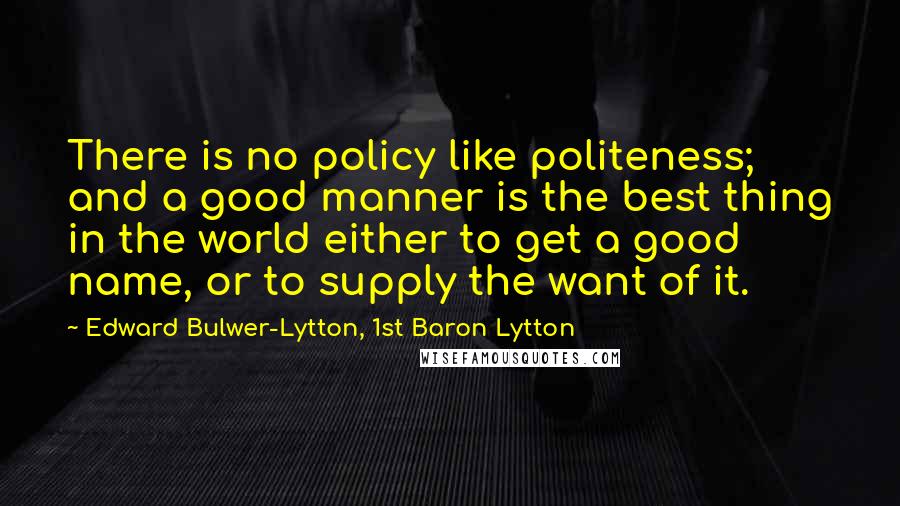 Edward Bulwer-Lytton, 1st Baron Lytton Quotes: There is no policy like politeness; and a good manner is the best thing in the world either to get a good name, or to supply the want of it.