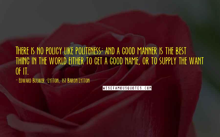 Edward Bulwer-Lytton, 1st Baron Lytton Quotes: There is no policy like politeness; and a good manner is the best thing in the world either to get a good name, or to supply the want of it.