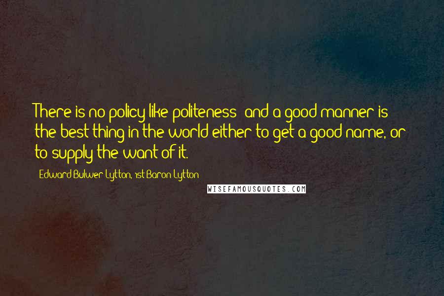 Edward Bulwer-Lytton, 1st Baron Lytton Quotes: There is no policy like politeness; and a good manner is the best thing in the world either to get a good name, or to supply the want of it.