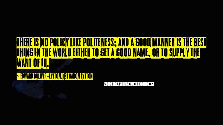 Edward Bulwer-Lytton, 1st Baron Lytton Quotes: There is no policy like politeness; and a good manner is the best thing in the world either to get a good name, or to supply the want of it.