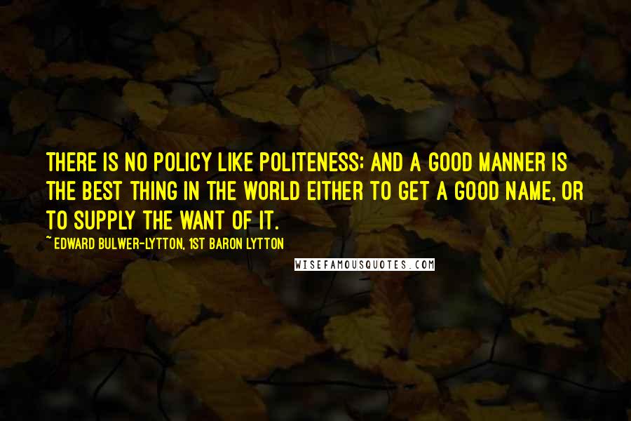 Edward Bulwer-Lytton, 1st Baron Lytton Quotes: There is no policy like politeness; and a good manner is the best thing in the world either to get a good name, or to supply the want of it.