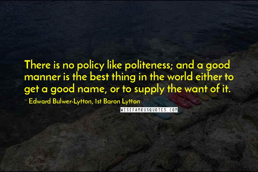 Edward Bulwer-Lytton, 1st Baron Lytton Quotes: There is no policy like politeness; and a good manner is the best thing in the world either to get a good name, or to supply the want of it.