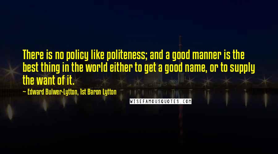 Edward Bulwer-Lytton, 1st Baron Lytton Quotes: There is no policy like politeness; and a good manner is the best thing in the world either to get a good name, or to supply the want of it.