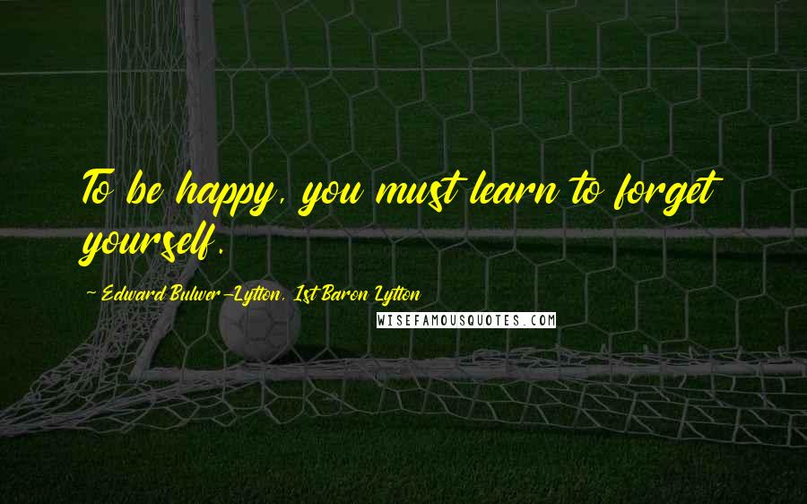 Edward Bulwer-Lytton, 1st Baron Lytton Quotes: To be happy, you must learn to forget yourself.