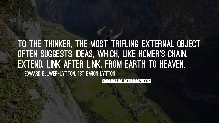 Edward Bulwer-Lytton, 1st Baron Lytton Quotes: To the thinker, the most trifling external object often suggests ideas, which, like Homer's chain, extend, link after link, from earth to heaven.