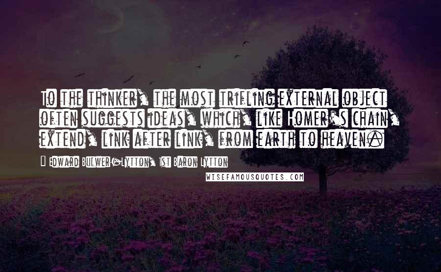 Edward Bulwer-Lytton, 1st Baron Lytton Quotes: To the thinker, the most trifling external object often suggests ideas, which, like Homer's chain, extend, link after link, from earth to heaven.