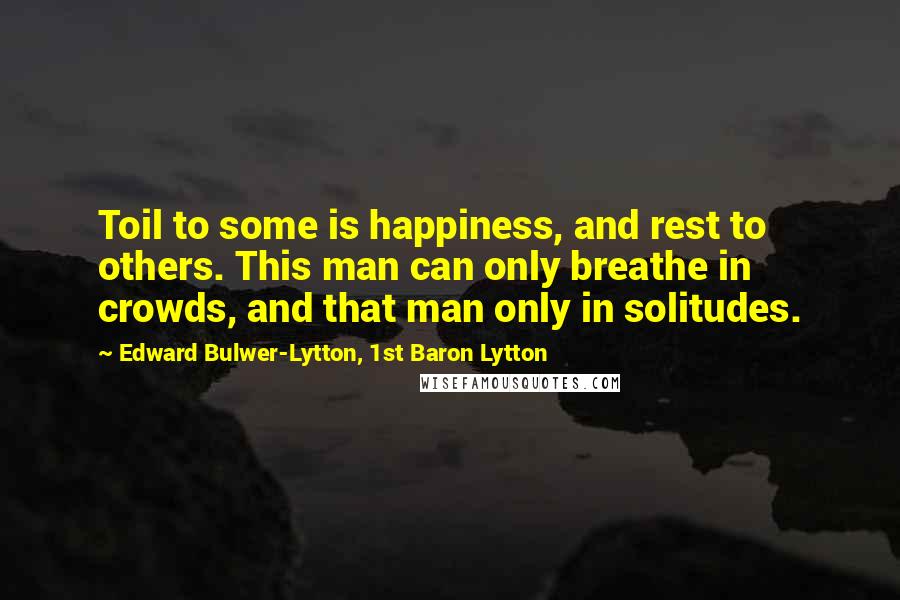 Edward Bulwer-Lytton, 1st Baron Lytton Quotes: Toil to some is happiness, and rest to others. This man can only breathe in crowds, and that man only in solitudes.