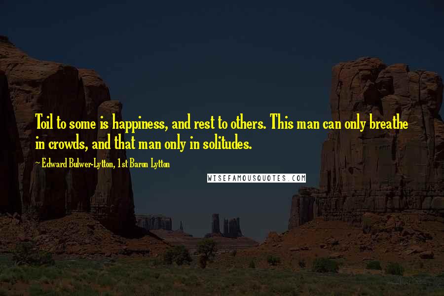 Edward Bulwer-Lytton, 1st Baron Lytton Quotes: Toil to some is happiness, and rest to others. This man can only breathe in crowds, and that man only in solitudes.