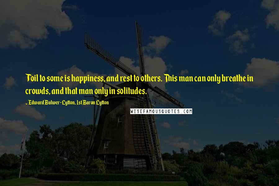 Edward Bulwer-Lytton, 1st Baron Lytton Quotes: Toil to some is happiness, and rest to others. This man can only breathe in crowds, and that man only in solitudes.