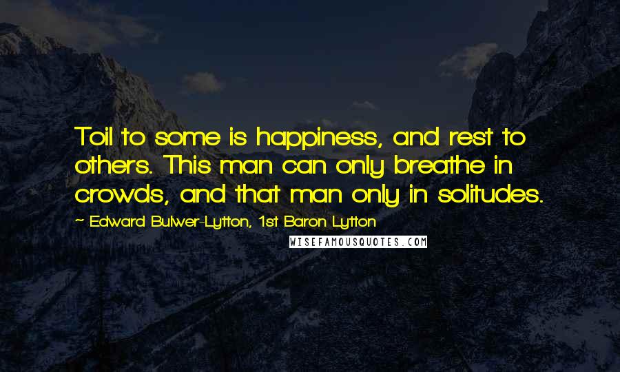 Edward Bulwer-Lytton, 1st Baron Lytton Quotes: Toil to some is happiness, and rest to others. This man can only breathe in crowds, and that man only in solitudes.