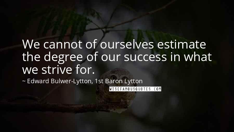 Edward Bulwer-Lytton, 1st Baron Lytton Quotes: We cannot of ourselves estimate the degree of our success in what we strive for.