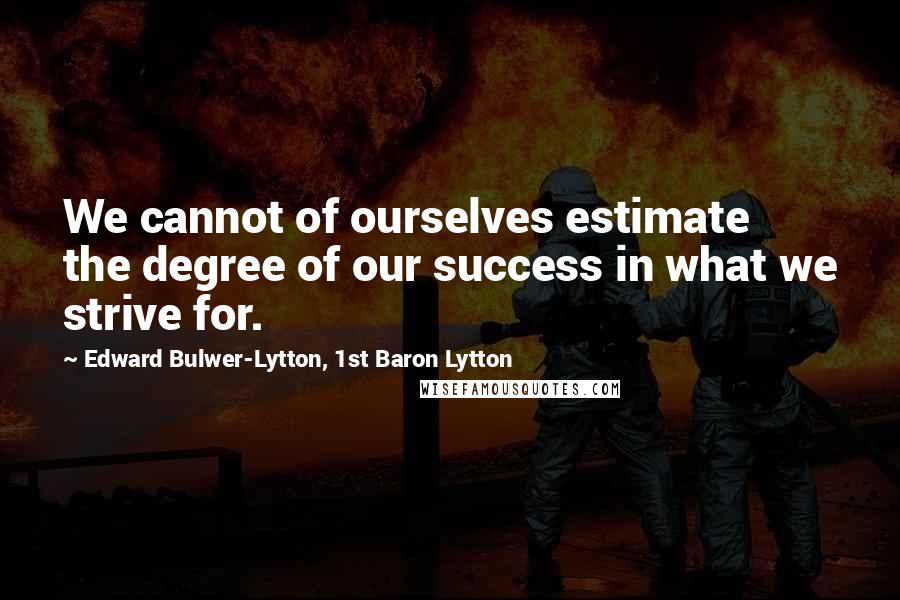 Edward Bulwer-Lytton, 1st Baron Lytton Quotes: We cannot of ourselves estimate the degree of our success in what we strive for.