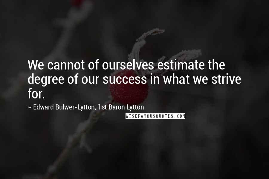 Edward Bulwer-Lytton, 1st Baron Lytton Quotes: We cannot of ourselves estimate the degree of our success in what we strive for.