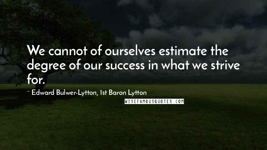 Edward Bulwer-Lytton, 1st Baron Lytton Quotes: We cannot of ourselves estimate the degree of our success in what we strive for.