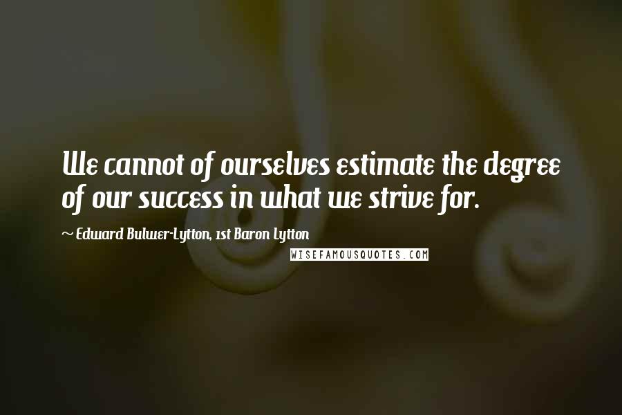 Edward Bulwer-Lytton, 1st Baron Lytton Quotes: We cannot of ourselves estimate the degree of our success in what we strive for.