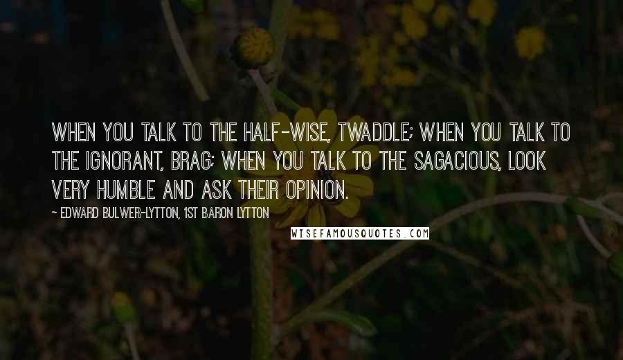 Edward Bulwer-Lytton, 1st Baron Lytton Quotes: When you talk to the half-wise, twaddle; when you talk to the ignorant, brag; when you talk to the sagacious, look very humble and ask their opinion.
