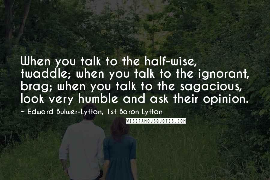 Edward Bulwer-Lytton, 1st Baron Lytton Quotes: When you talk to the half-wise, twaddle; when you talk to the ignorant, brag; when you talk to the sagacious, look very humble and ask their opinion.