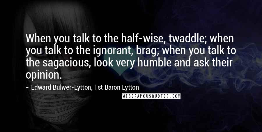 Edward Bulwer-Lytton, 1st Baron Lytton Quotes: When you talk to the half-wise, twaddle; when you talk to the ignorant, brag; when you talk to the sagacious, look very humble and ask their opinion.