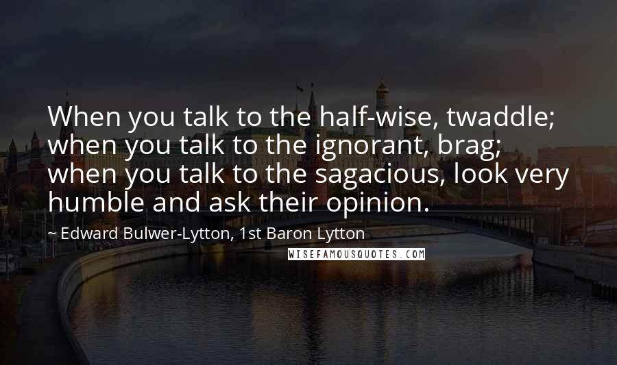 Edward Bulwer-Lytton, 1st Baron Lytton Quotes: When you talk to the half-wise, twaddle; when you talk to the ignorant, brag; when you talk to the sagacious, look very humble and ask their opinion.