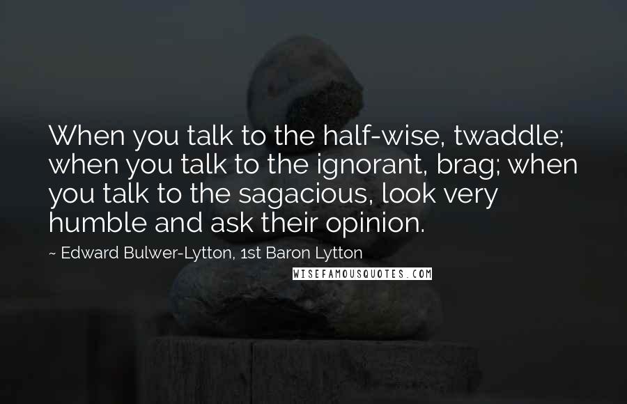 Edward Bulwer-Lytton, 1st Baron Lytton Quotes: When you talk to the half-wise, twaddle; when you talk to the ignorant, brag; when you talk to the sagacious, look very humble and ask their opinion.