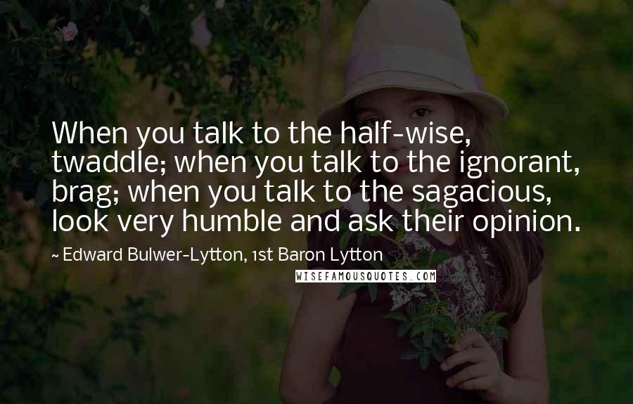 Edward Bulwer-Lytton, 1st Baron Lytton Quotes: When you talk to the half-wise, twaddle; when you talk to the ignorant, brag; when you talk to the sagacious, look very humble and ask their opinion.